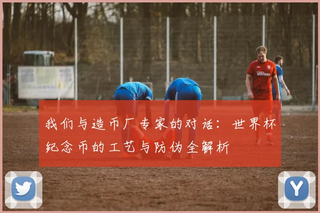我们与造币厂专家的对话:世界杯纪念币的工艺与防伪全解析