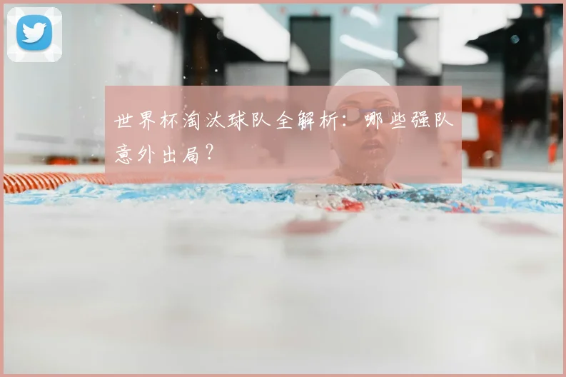 世界杯淘汰球队全解析：哪些强队意外出局？