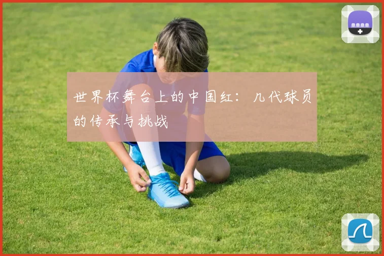 世界杯舞台上的中国红：几代球员的传承与挑战