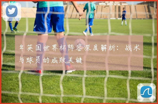 年英国世界杯阵容深度解析:战术与球员的成败关键