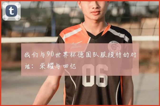 我们与90世界杯德国队服模特的对话：荣耀与回忆