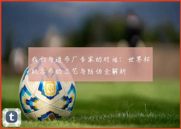 我们与造币厂专家的对话:世界杯纪念币的工艺与防伪全解析