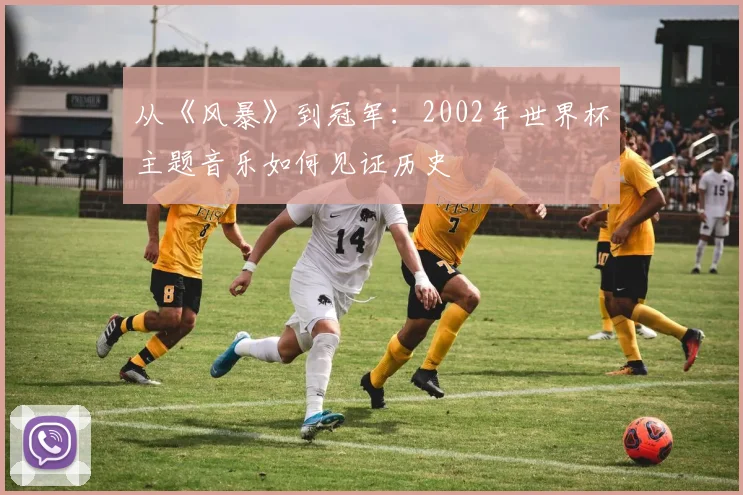 从《风暴》到冠军:2002年世界杯主题音乐如何见证历史