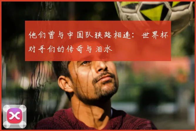 他们曾与中国队狭路相逢：世界杯对手们的传奇与泪水