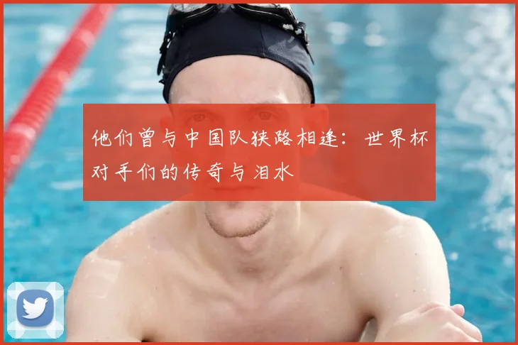 他们曾与中国队狭路相逢：世界杯对手们的传奇与泪水