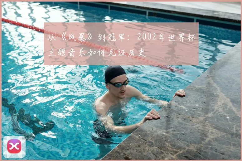 从《风暴》到冠军:2002年世界杯主题音乐如何见证历史