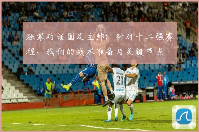 独家对话国足主帅：针对十二强赛程，我们的战术准备与关键节点