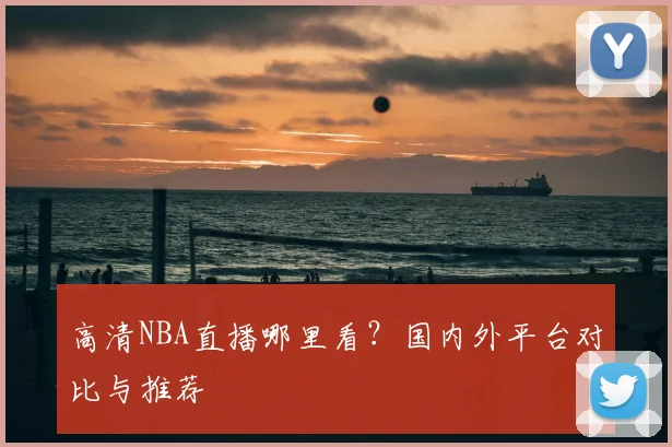 高清NBA直播哪里看？国内外平台对比与推荐