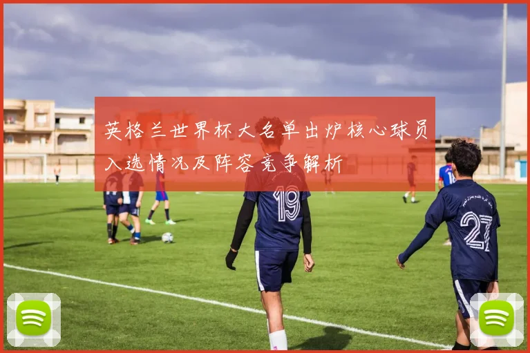 英格兰世界杯大名单出炉核心球员入选情况及阵容竞争解析