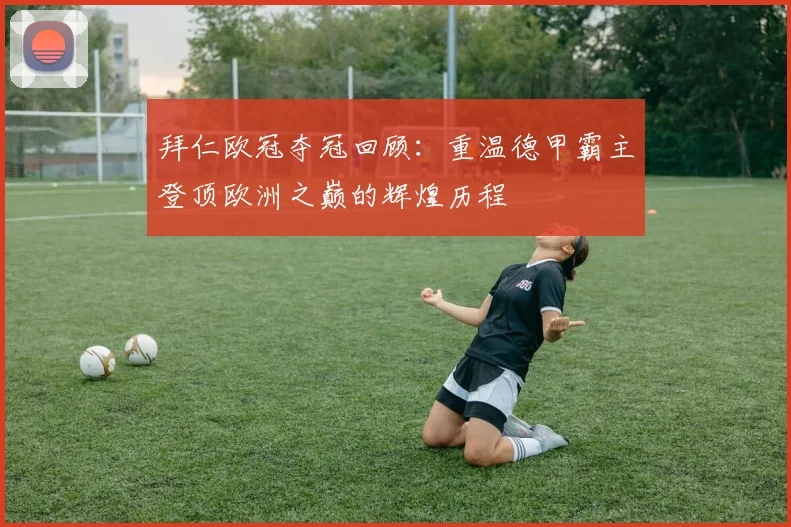 拜仁欧冠夺冠回顾：重温德甲霸主登顶欧洲之巅的辉煌历程