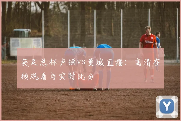 英足总杯卢顿vs曼城直播：高清在线观看与实时比分