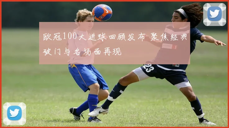 欧冠100大进球回顾发布 聚焦经典破门与名场面再现