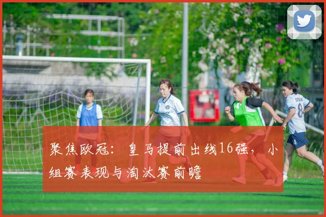 聚焦欧冠：皇马提前出线16强，小组赛表现与淘汰赛前瞻