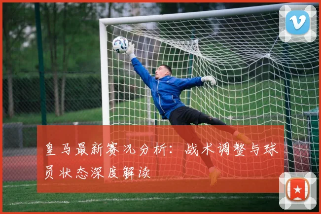皇马最新赛况分析：战术调整与球员状态深度解读