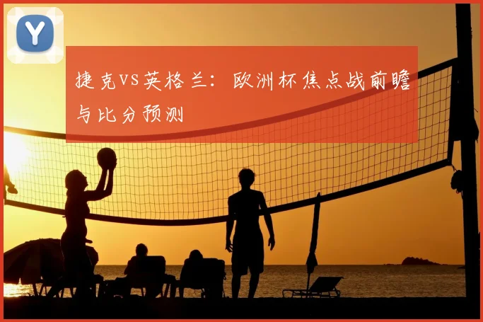 捷克vs英格兰：欧洲杯焦点战前瞻与比分预测