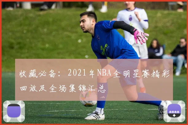 收藏必备：2021年NBA全明星赛精彩回放及全场集锦汇总