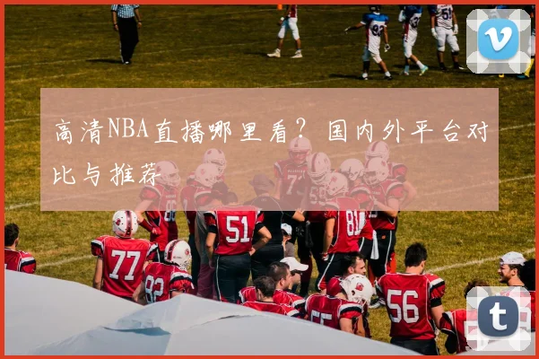 高清NBA直播哪里看？国内外平台对比与推荐