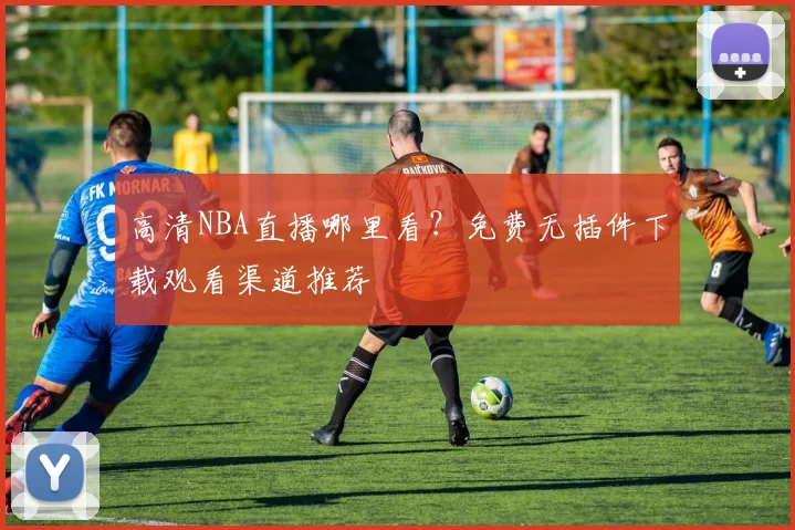 高清NBA直播哪里看?免费无插件下载观看渠道推荐