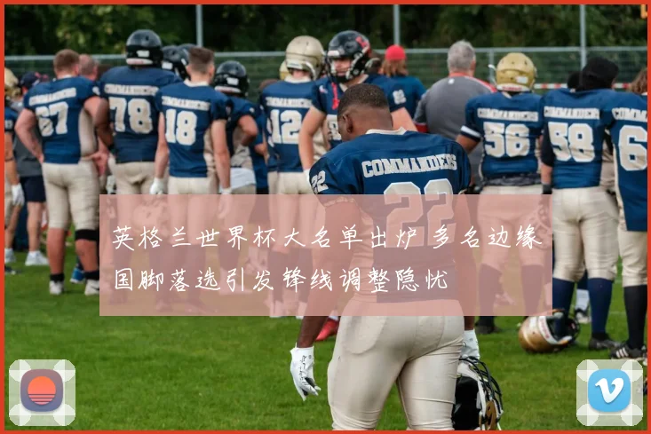 英格兰世界杯大名单出炉 多名边缘国脚落选引发锋线调整隐忧