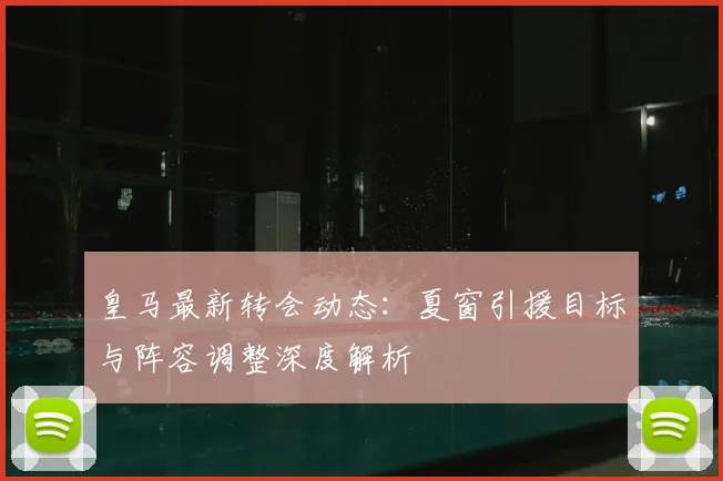 皇马最新转会动态：夏窗引援目标与阵容调整深度解析