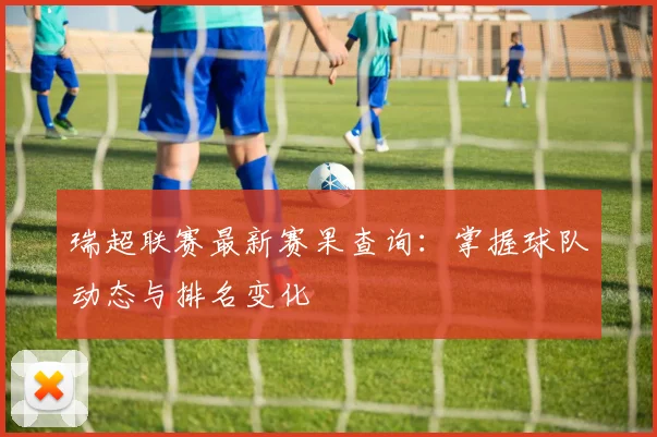 瑞超联赛最新赛果查询：掌握球队动态与排名变化