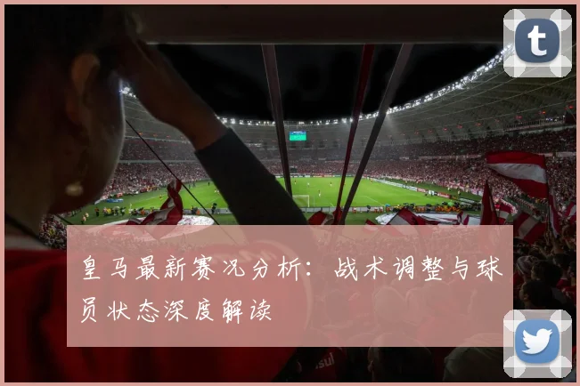 皇马最新赛况分析：战术调整与球员状态深度解读